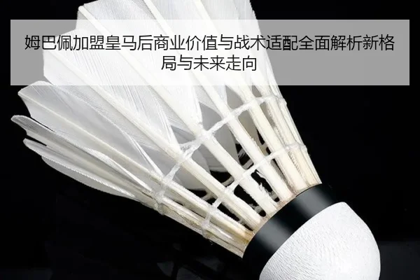 姆巴佩加盟皇马后商业价值与战术适配全面解析新格局与未来走向