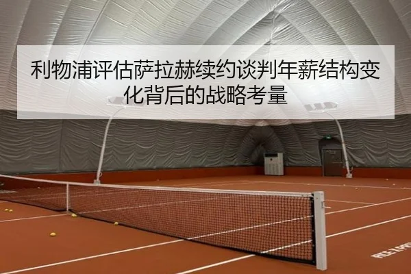 利物浦评估萨拉赫续约谈判年薪结构变化背后的战略考量