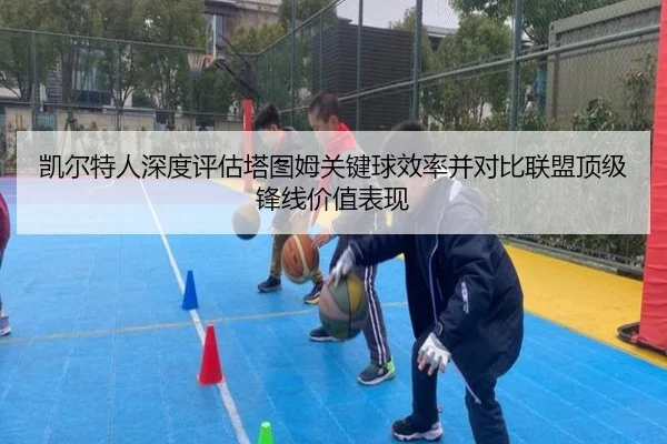 凯尔特人深度评估塔图姆关键球效率并对比联盟顶级锋线价值表现（kaiyun）