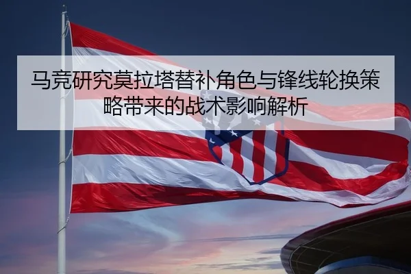 马竞研究莫拉塔替补角色与锋线轮换策略带来的战术影响解析